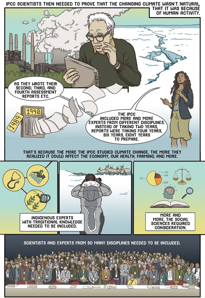 Seventh online page shows the teacher describing how growing sophistication at the IPCC made each subsequent report more comprehensive but also the time between publications grew.
Dialogue:
IPCC scientists then needed to prove that the changing climate wasn’t natural, that it was because of human activity 
As they wrote their second, third, and fourth assessment reports etc. the IPCC included more and more experts from different disciplines. Instead of taking two years, reports were taking four years, six years, eight years to prepare.
That’s because the more the IPCC studied climate change, the more they realized it could affect the economy, our health, farming and more.
Indigenous experts with traditional knowledge needed to be included.
More and more, the social sciences required consideration.
Scientists and experts from so many disciplines needed to be included.