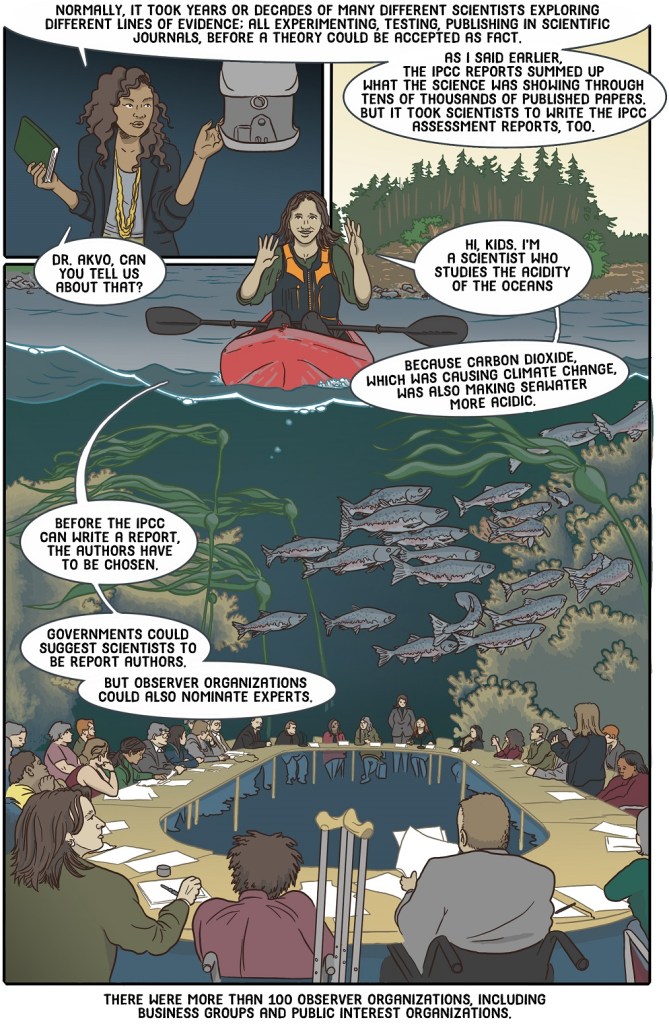 Fifteenth online page shows teacher introducing scientist who studies ocean acidification - she sitting in a kayak with view of sea life - describes who's involved in IPCC
Dialogue:
Normally, it took years or decades of many different scientists exploring different lines of evidence; all experimenting, testing, publishing in scientific journals, before a theory could be accepted as fact.
As I said earlier, the IPCC reports summed up what the science was showing through tens of thousands of published papers.
But it took scientists to write the IPCC assessment reports, too.
Dr Akvo, can you tell us about that?
Hi kids, I’m a scientist who studies the acidity of the oceans because carbon dioxide causing climate change also makes seawater more acidic.
Before the IPCC can write a report, the authors have to be chosen.
Governments could suggest scientists to be report authors.
But observer organizations could also nominate experts.
There were more than 100 observer organizations, including business groups and public interest organizations.