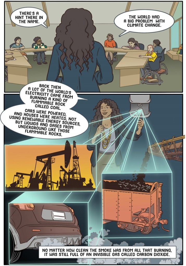 Third online page shows teacher using projector to show oil drilling, car exhaust and coal mining.
Dialogue:
There’s a hint there in the name. 
The world had a big problem… with climate change.
Back then a lot of the world’s electricity came from burning a kind of flammable rock called coal. 
Cars were powered, and houses were heated, and factories were run, using not vegetable oil or biogas, but liquids and gasses from underground – like those flammable rocks.

No matter how clean the smoke was from all that burning, it was still full of an invisible gas called carbon dioxide