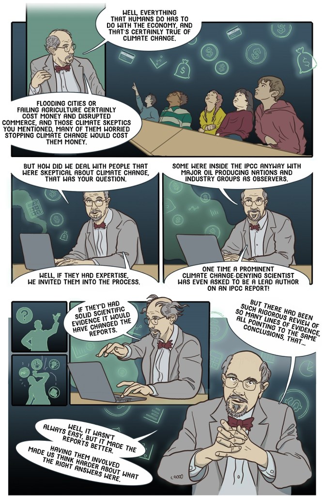 Twenty-fourth online page economist explaining how deniers were invited into the process and how that made the final conclusions even stronger.
Dialogue:
Well, everything that humans do has to do with the economy, and that’s certainly true of climate change.
Flooding cities or failing agriculture certainly cost money and disrupted commerce, and those climate skeptics you mentioned, many of them worried stopping climate change would cost them money.
But how did we deal with people that were skeptical about climate change, that was your question.
Well, if they had expertise, we invited them into the process.
Some were inside the IPCC anyway with major oil producing nations and industry groups as observers.
One time a prominent climate change denying scientist was even asked to be a lead author on an IPCC report.
If they’d had solid scientific evidence it would have changed the reports.
But there had been such rigorous review of so many lines of evidence, all pointing to the same conclusions, that…
Well, it wasn’t always easy. But it made the reports better.
Having them involved made us think harder about what the right answers were.