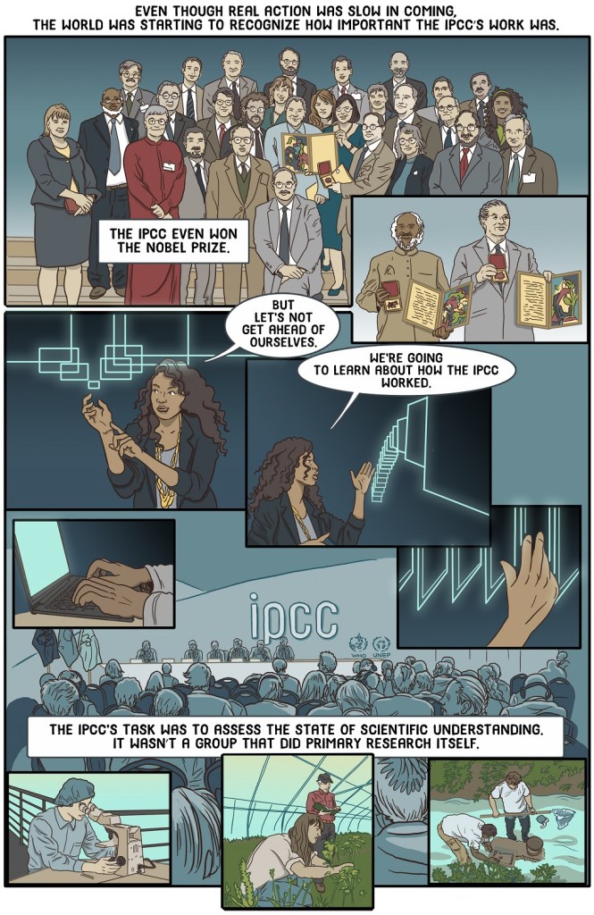 Eighth online page of the graphic novel book Because IPCC shows IPCC getting Nobel Prize then teacher begins to describe how IPCC works.
Dialogue:
Even though real action was slow in coming, the world was starting to recognize how important the IPCC’s work was. The IPCC even won the Nobel Prize.
But let’s not get ahead of ourselves.
We’re going to learn about how the IPCC worked.
The IPCC’s work was to assess the state of scientific understanding. It wasn’t a group that did primary research itself.