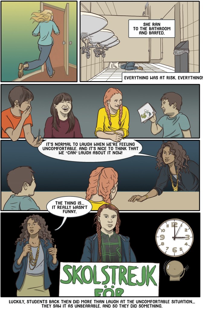 Twenty-eighth online page shows scientist running to the bathroom to puke - teacher gently reminding students that we laugh when we're uncomfortable but it wasn't funny - then Greta Thunberg shown as symbol of rising youth activism.
Dialogue:
She ran to the bathroom and barfed
Everything was at risk, everything!
It’s normal to laugh when we’re feeling uncomfortable. And it’s nice to think that we *can* laugh about it now!
The thing is… it really wasn’t funny
Luckily, students back then did more than laugh at the uncomfortable situation… They saw it as unbearable. And so they did something.