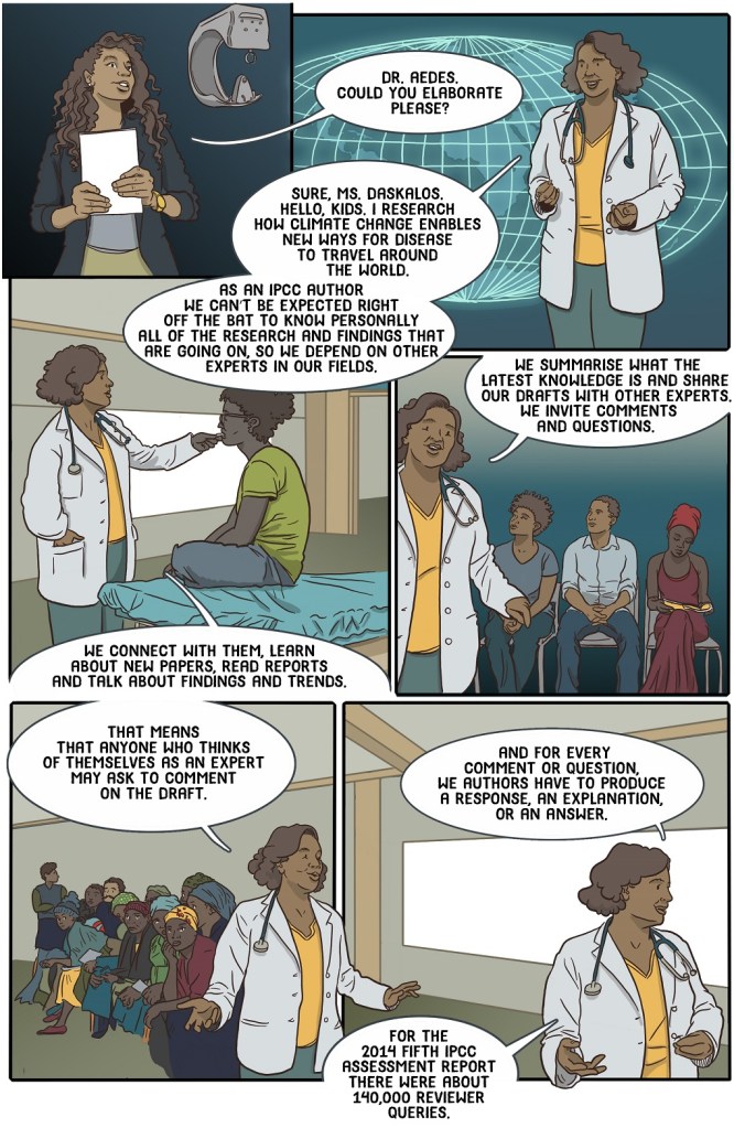 Nineteenth online pageshows teacher introducing a physician who explains IPCC review process
Dialogue
Dr Aedes could you elaborate please?
Sure Ms Daskalos.
Hello guys. I research how climate change enables new ways for disease to travel around the world.

As an IPCC author we can’t be expected right off the bat to know personally all of the research and findings that are going on, so we depend on other experts in our fields.
We connect with them, learn about new papers, read reports and talk about findings and trends.
We summarise what the latest knowledge is and share our drafts with other experts.
We invite comments and questions.
That means that anyone who thinks of themselves as an expert may ask to comment on the draft. 
And for every comment or question, we authors have to produce a response, an explanation, or an answer.
For the 2014 Fifth IPCC Assessment Report there were about 140,000 reviewer queries.