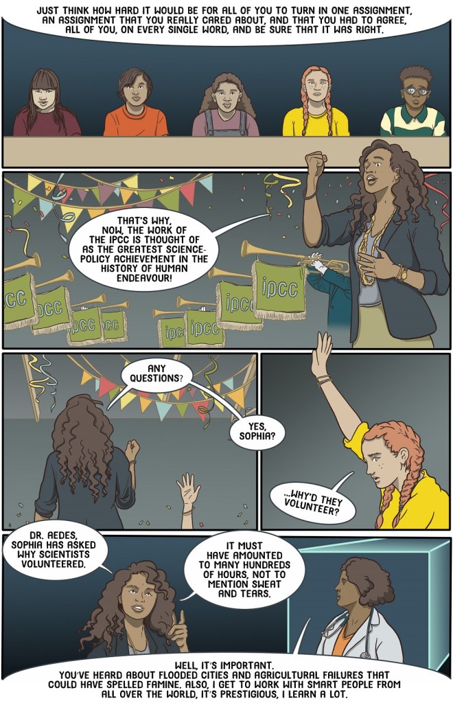 Twenty-sixth online page shows teacher celebrating the amazing achievements of the IPCC then bringing the physician back to answer a student question.
Dialogue:
Just think how hard it would be for all of you to turn in one assignment, an assignment that you really cared about, and that you had to agree, all of you, on every single word, and be sure that it was right.
That’s why now, the work of the IPCC is thought of as the greatest science-policy achievement in the history of human endeavour.
Any questions?
Yes Sophia?
Why’d they volunteer?
Dr. Aedes, Sophia has asked why scientists volunteered.
It must have amounted to many hundreds of hours, not to mention sweat and tears.
Well, it’s important. You’ve heard about flooded cities and agricultural failures that could have spelled famine. Also, I get to work with smart people from all over the world, it’s prestigious, I learn a lot.