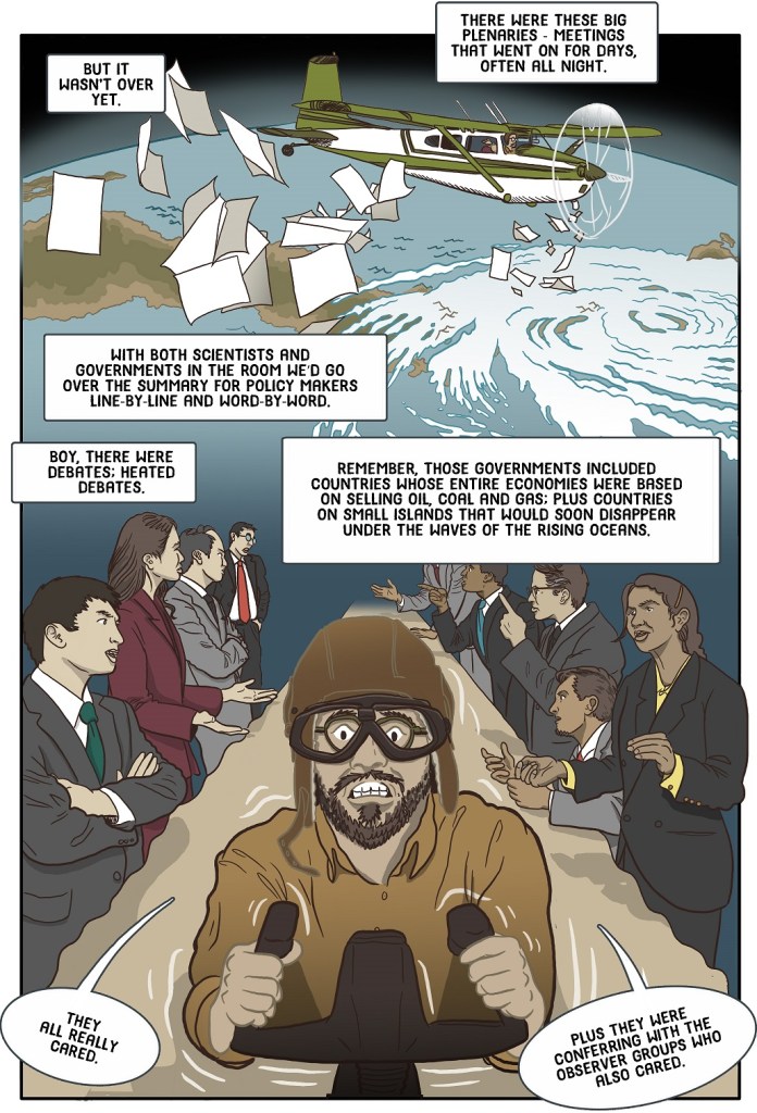 Twenty-second online page  shows scientist in a small plane over a stormy earth distributing draft reports while IPCC discussions take place below.
Dialogue:
But it wasn’t over yet.
There were these big plenaries - meetings that went on for days, often all night.
With both scientists and governments in the room we’d go over the Summary for Policy Makers line-by-line and word-by-word.
Boy, there were debates; heated debates.
Remember, those governments included countries whose entire economies were based on selling oil, coal and gas; plus countries on small islands that would soon disappear under the waves of the rising oceans.
They all really cared.
Plus they were conferring with the observer groups who also cared.