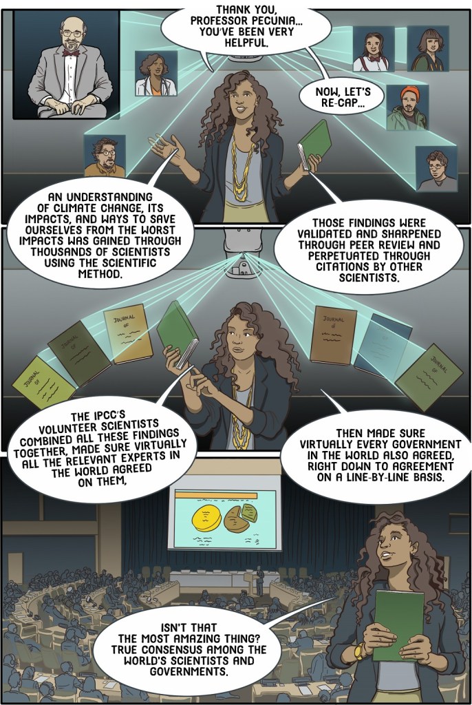 Twenty-fifth online page shows teacher recapping what students have learned.
Dialogue:
Thank you Professor Pecunia.. 
You’ve been very helpful.
Now... let’s recap.
An understanding of climate change, its impacts, and ways to save ourselves from the worst impacts was gained through thousands of scientists using the scientific method.

Those findings were validated and sharpened through peer review and perpetuated through citations by other scientists.

The IPCC’s volunteer scientists combined all these findings together, made sure virtually all the relevant experts in the world agreed on them, THEN made sure virtually every government in the world also agreed, right down to agreement on a line-by-line basis
Isn’t that the most amazing thing?
True consensus among the world’s scientists and governments.